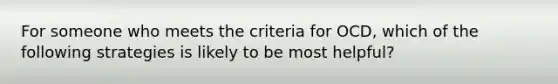 For someone who meets the criteria for OCD, which of the following strategies is likely to be most helpful?