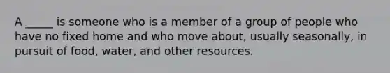 A _____ is someone who is a member of a group of people who have no fixed home and who move about, usually seasonally, in pursuit of food, water, and other resources.