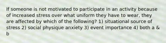 If someone is not motivated to participate in an activity because of increased stress over what uniform they have to wear, they are affected by which of the following? 1) situational source of stress 2) social physique anxiety 3) event importance 4) both a & b