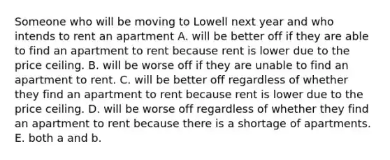 Someone who will be moving to Lowell next year and who intends to rent an apartment A. will be better off if they are able to find an apartment to rent because rent is lower due to the price ceiling. B. will be worse off if they are unable to find an apartment to rent. C. will be better off regardless of whether they find an apartment to rent because rent is lower due to the price ceiling. D. will be worse off regardless of whether they find an apartment to rent because there is a shortage of apartments. E. both a and b.