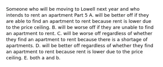 Someone who will be moving to Lowell next year and who intends to rent an apartment Part 5 A. will be better off if they are able to find an apartment to rent because rent is lower due to the price ceiling. B. will be worse off if they are unable to find an apartment to rent. C. will be worse off regardless of whether they find an apartment to rent because there is a shortage of apartments. D. will be better off regardless of whether they find an apartment to rent because rent is lower due to the price ceiling. E. both a and b.