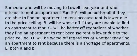 Someone who will be moving to Lowell next year and who intends to rent an apartment Part 5 A. will be better off if they are able to find an apartment to rent because rent is lower due to the price ceiling. B. will be worse off if they are unable to find an apartment to rent. C. will be better off regardless of whether they find an apartment to rent because rent is lower due to the price ceiling. D. will be worse off regardless of whether they find an apartment to rent because there is a shortage of apartments. E. both a and b.