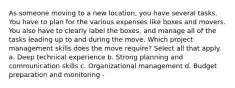 As someone moving to a new location, you have several tasks. You have to plan for the various expenses like boxes and movers. You also have to clearly label the boxes, and manage all of the tasks leading up to and during the move. Which project management skills does the move require? Select all that apply. a. Deep technical experience b. Strong planning and communication skills c. Organizational management d. Budget preparation and monitoring -