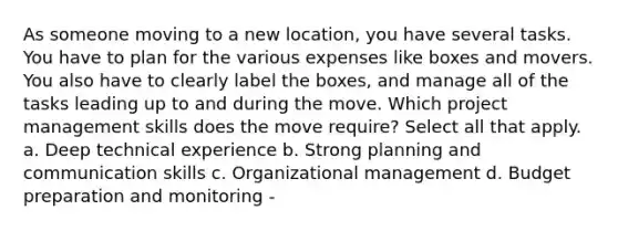 As someone moving to a new location, you have several tasks. You have to plan for the various expenses like boxes and movers. You also have to clearly label the boxes, and manage all of the tasks leading up to and during the move. Which project management skills does the move require? Select all that apply. a. Deep technical experience b. Strong planning and communication skills c. Organizational management d. Budget preparation and monitoring -