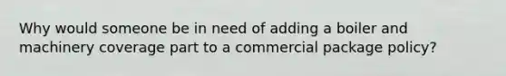 Why would someone be in need of adding a boiler and machinery coverage part to a commercial package policy?