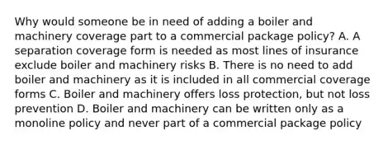 Why would someone be in need of adding a boiler and machinery coverage part to a commercial package policy? A. A separation coverage form is needed as most lines of insurance exclude boiler and machinery risks B. There is no need to add boiler and machinery as it is included in all commercial coverage forms C. Boiler and machinery offers loss protection, but not loss prevention D. Boiler and machinery can be written only as a monoline policy and never part of a commercial package policy