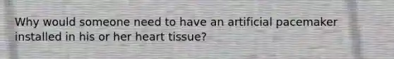 Why would someone need to have an artificial pacemaker installed in his or her heart tissue?