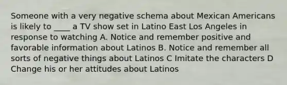 Someone with a very negative schema about Mexican Americans is likely to ____ a TV show set in Latino East Los Angeles in response to watching A. Notice and remember positive and favorable information about Latinos B. Notice and remember all sorts of negative things about Latinos C Imitate the characters D Change his or her attitudes about Latinos