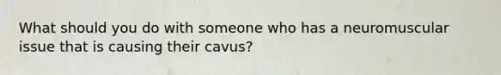 What should you do with someone who has a neuromuscular issue that is causing their cavus?