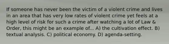 If someone has never been the victim of a violent crime and lives in an area that has very low rates of violent crime yet feels at a high level of risk for such a crime after watching a lot of Law & Order, this might be an example of... A) the cultivation effect. B) textual analysis. C) political economy. D) agenda-setting.