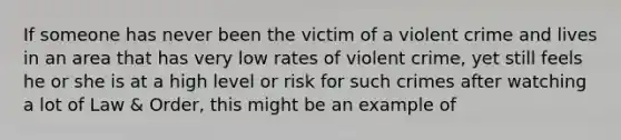 If someone has never been the victim of a violent crime and lives in an area that has very low rates of violent crime, yet still feels he or she is at a high level or risk for such crimes after watching a lot of Law & Order, this might be an example of