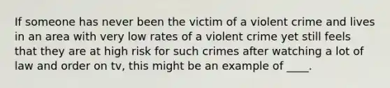 If someone has never been the victim of a violent crime and lives in an area with very low rates of a violent crime yet still feels that they are at high risk for such crimes after watching a lot of law and order on tv, this might be an example of ____.