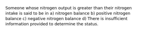 Someone whose nitrogen output is greater than their nitrogen intake is said to be in a) nitrogen balance b) positive nitrogen balance c) negative nitrogen balance d) There is insufficient information provided to determine the status.