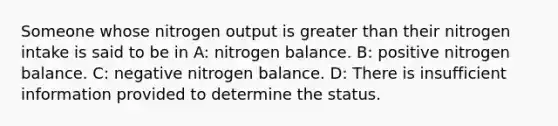 Someone whose nitrogen output is greater than their nitrogen intake is said to be in A: nitrogen balance. B: positive nitrogen balance. C: negative nitrogen balance. D: There is insufficient information provided to determine the status.