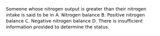 Someone whose nitrogen output is greater than their nitrogen intake is said to be in A. Nitrogen balance B. Positive nitrogen balance C. Negative nitrogen balance D. There is insufficient information provided to determine the status.