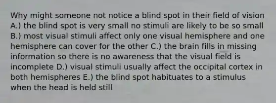 Why might someone not notice a blind spot in their field of vision A.) the blind spot is very small no stimuli are likely to be so small B.) most visual stimuli affect only one visual hemisphere and one hemisphere can cover for the other C.) the brain fills in missing information so there is no awareness that the visual field is incomplete D.) visual stimuli usually affect the occipital cortex in both hemispheres E.) the blind spot habituates to a stimulus when the head is held still