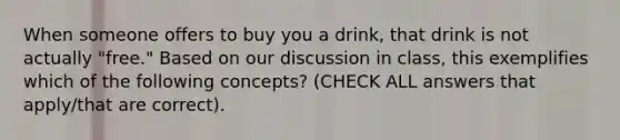 When someone offers to buy you a drink, that drink is not actually "free." Based on our discussion in class, this exemplifies which of the following concepts? (CHECK ALL answers that apply/that are correct).