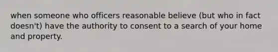 when someone who officers reasonable believe (but who in fact doesn't) have the authority to consent to a search of your home and property.