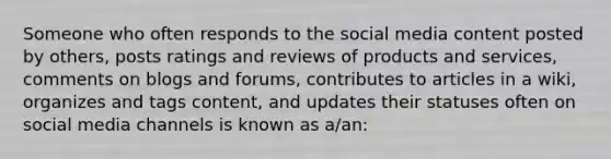 Someone who often responds to the social media content posted by others, posts ratings and reviews of products and services, comments on blogs and forums, contributes to articles in a wiki, organizes and tags content, and updates their statuses often on social media channels is known as a/an: