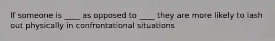 If someone is ____ as opposed to ____ they are more likely to lash out physically in confrontational situations