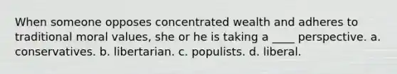 When someone opposes concentrated wealth and adheres to traditional moral values, she or he is taking a ____ perspective. a. conservatives. b. libertarian. c. populists. d. liberal.