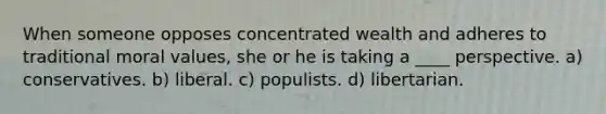 When someone opposes concentrated wealth and adheres to traditional moral values, she or he is taking a ____ perspective. a) conservatives. b) liberal. c) populists. d) libertarian.