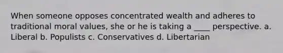 When someone opposes concentrated wealth and adheres to traditional moral values, she or he is taking a ____ perspective. a. Liberal b. Populists c. Conservatives d. Libertarian