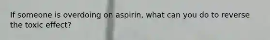 If someone is overdoing on aspirin, what can you do to reverse the toxic effect?