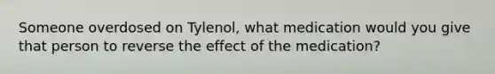 Someone overdosed on Tylenol, what medication would you give that person to reverse the effect of the medication?