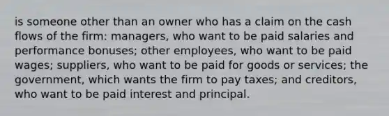 is someone other than an owner who has a claim on the cash flows of the firm: managers, who want to be paid salaries and performance bonuses; other employees, who want to be paid wages; suppliers, who want to be paid for goods or services; the government, which wants the firm to pay taxes; and creditors, who want to be paid interest and principal.