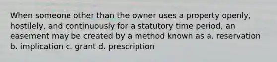 When someone other than the owner uses a property openly, hostilely, and continuously for a statutory time period, an easement may be created by a method known as a. reservation b. implication c. grant d. prescription