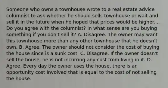 Someone who owns a townhouse wrote to a real estate advice columnist to ask whether he should sells townhouse or wait and sell it in the future when he hoped that prices would be higher.... Do you agree with the columnist? In what sense are you buying something if you don't sell it? A. Disagree. The owner may want this townhouse more than any other townhouse that he doesn't own. B. Agree. The owner should not consider the cost of buying the house since is a sunk cost. C. Disagree. If the owner doesn't sell the house, he is not incurring any cost from living in it. D. Agree. Every day the owner uses the house, there is an opportunity cost involved that is equal to the cost of not selling the house.