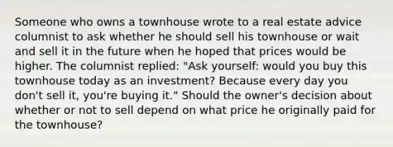 Someone who owns a townhouse wrote to a real estate advice columnist to ask whether he should sell his townhouse or wait and sell it in the future when he hoped that prices would be higher. The columnist​ replied: "Ask​ yourself: would you buy this townhouse today as an​ investment? Because every day you​ don't sell​ it, you're buying​ it." Should the​ owner's decision about whether or not to sell depend on what price he originally paid for the​ townhouse?