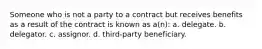 Someone who is not a party to a contract but receives benefits as a result of the contract is known as a(n): a. delegate. b. delegator. c. assignor. d. third-party beneficiary.