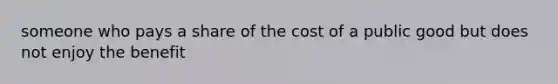 someone who pays a share of the cost of a public good but does not enjoy the benefit