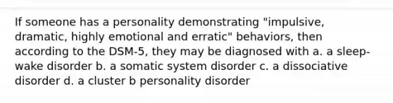 If someone has a personality demonstrating "impulsive, dramatic, highly emotional and erratic" behaviors, then according to the DSM-5, they may be diagnosed with a. a sleep-wake disorder b. a somatic system disorder c. a dissociative disorder d. a cluster b personality disorder