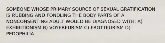 SOMEONE WHOSE PRIMARY SOURCE OF SEXUAL GRATIFICATION IS RUBBING AND FONDLING THE BODY PARTS OF A NONCONSENTING ADULT WOULD BE DIAGNOSED WITH: A) EXHIBITIONISM B) VOYEREURISM C) FROTTEURISM D) PEDOPHILIA