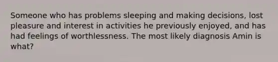 Someone who has problems sleeping and making decisions, lost pleasure and interest in activities he previously enjoyed, and has had feelings of worthlessness. The most likely diagnosis Amin is what?