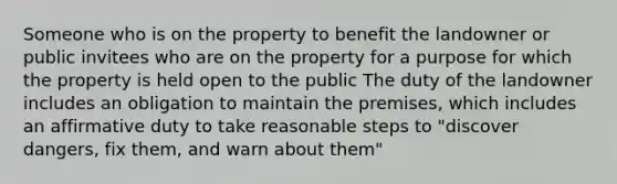 Someone who is on the property to benefit the landowner or public invitees who are on the property for a purpose for which the property is held open to the public The duty of the landowner includes an obligation to maintain the premises, which includes an affirmative duty to take reasonable steps to "discover dangers, fix them, and warn about them"