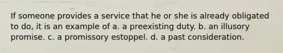 If someone provides a service that he or she is already obligated to do, it is an example of a. a preexisting duty. b. an illusory promise. c. a promissory estoppel. d. a past consideration.