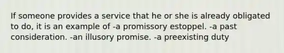 If someone provides a service that he or she is already obligated to do, it is an example of -a promissory estoppel. -a past consideration. -an illusory promise. -a preexisting duty