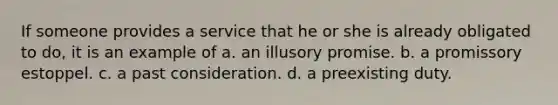 If someone provides a service that he or she is already obligated to do, it is an example of a. an illusory promise. b. a promissory estoppel. c. a past consideration. d. a preexisting duty.