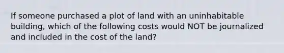 If someone purchased a plot of land with an uninhabitable building, which of the following costs would NOT be journalized and included in the cost of the land?