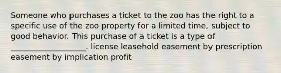 Someone who purchases a ticket to the zoo has the right to a specific use of the zoo property for a limited time, subject to good behavior. This purchase of a ticket is a type of ___________________. license leasehold easement by prescription easement by implication profit