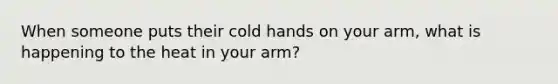 When someone puts their cold hands on your arm, what is happening to the heat in your arm?