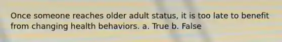 Once someone reaches older adult status, it is too late to benefit from changing health behaviors. a. True b. False