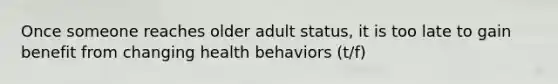 Once someone reaches older adult status, it is too late to gain benefit from changing health behaviors (t/f)