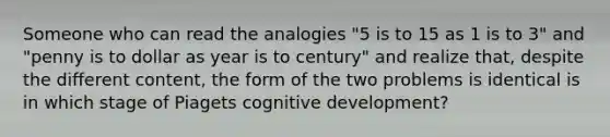 Someone who can read the analogies "5 is to 15 as 1 is to 3" and "penny is to dollar as year is to century" and realize that, despite the different content, the form of the two problems is identical is in which stage of Piagets cognitive development?