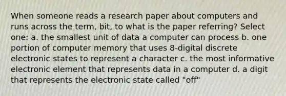 When someone reads a research paper about computers and runs across the term, bit, to what is the paper referring? Select one: a. the smallest unit of data a computer can process b. one portion of computer memory that uses 8-digital discrete electronic states to represent a character c. the most informative electronic element that represents data in a computer d. a digit that represents the electronic state called "off"