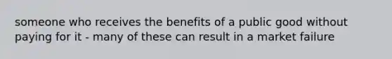 someone who receives the benefits of a public good without paying for it - many of these can result in a market failure